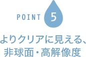 POINT5 よりクリアに見える、 非球面・高解像度
