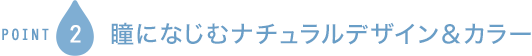 POINT2 瞳になじむナチュラルデザイン＆カラー