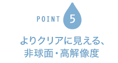 POINT5 よりクリアに見える、非球面・高解像度