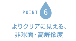 POINT6 よりクリアに見える、非球面・高解像度